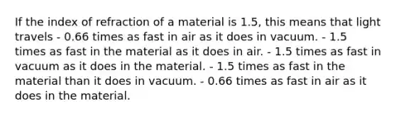 If the index of refraction of a material is 1.5, this means that light travels - 0.66 times as fast in air as it does in vacuum. - 1.5 times as fast in the material as it does in air. - 1.5 times as fast in vacuum as it does in the material. - 1.5 times as fast in the material than it does in vacuum. - 0.66 times as fast in air as it does in the material.