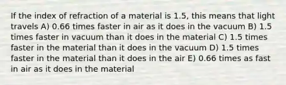 If the index of refraction of a material is 1.5, this means that light travels A) 0.66 times faster in air as it does in the vacuum B) 1.5 times faster in vacuum than it does in the material C) 1.5 times faster in the material than it does in the vacuum D) 1.5 times faster in the material than it does in the air E) 0.66 times as fast in air as it does in the material