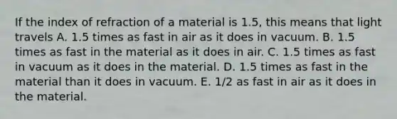 If the index of refraction of a material is 1.5, this means that light travels A. 1.5 times as fast in air as it does in vacuum. B. 1.5 times as fast in the material as it does in air. C. 1.5 times as fast in vacuum as it does in the material. D. 1.5 times as fast in the material than it does in vacuum. E. 1/2 as fast in air as it does in the material.