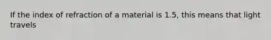 If the index of refraction of a material is 1.5, this means that light travels