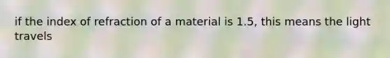 if the index of refraction of a material is 1.5, this means the light travels