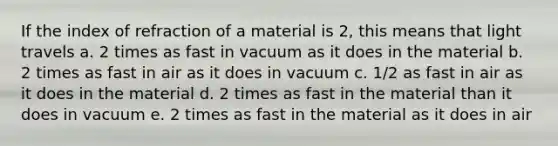 If the index of refraction of a material is 2, this means that light travels a. 2 times as fast in vacuum as it does in the material b. 2 times as fast in air as it does in vacuum c. 1/2 as fast in air as it does in the material d. 2 times as fast in the material than it does in vacuum e. 2 times as fast in the material as it does in air