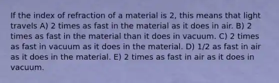 If the index of refraction of a material is 2, this means that light travels A) 2 times as fast in the material as it does in air. B) 2 times as fast in the material than it does in vacuum. C) 2 times as fast in vacuum as it does in the material. D) 1/2 as fast in air as it does in the material. E) 2 times as fast in air as it does in vacuum.