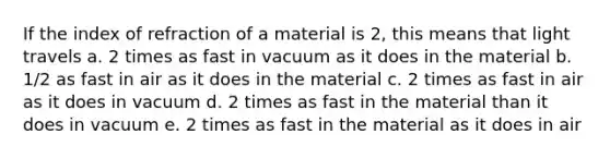 If the index of refraction of a material is 2, this means that light travels a. 2 times as fast in vacuum as it does in the material b. 1/2 as fast in air as it does in the material c. 2 times as fast in air as it does in vacuum d. 2 times as fast in the material than it does in vacuum e. 2 times as fast in the material as it does in air