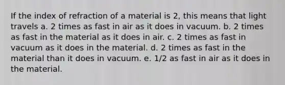 If the index of refraction of a material is 2, this means that light travels a. 2 times as fast in air as it does in vacuum. b. 2 times as fast in the material as it does in air. c. 2 times as fast in vacuum as it does in the material. d. 2 times as fast in the material than it does in vacuum. e. 1/2 as fast in air as it does in the material.