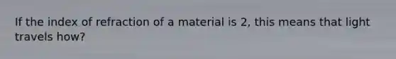 If the index of refraction of a material is 2, this means that light travels how?