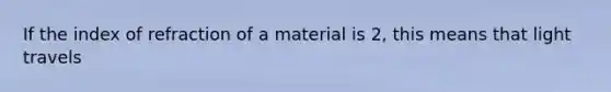 If the index of refraction of a material is 2, this means that light travels