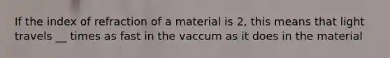 If the index of refraction of a material is 2, this means that light travels __ times as fast in the vaccum as it does in the material