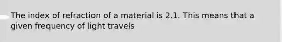 The index of refraction of a material is 2.1. This means that a given frequency of light travels