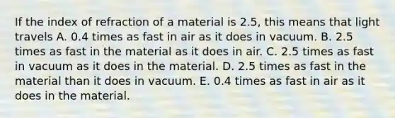 If the index of refraction of a material is 2.5, this means that light travels A. 0.4 times as fast in air as it does in vacuum. B. 2.5 times as fast in the material as it does in air. C. 2.5 times as fast in vacuum as it does in the material. D. 2.5 times as fast in the material than it does in vacuum. E. 0.4 times as fast in air as it does in the material.