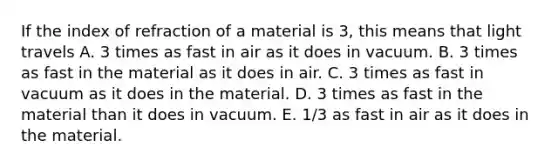 If the index of refraction of a material is 3, this means that light travels A. 3 times as fast in air as it does in vacuum. B. 3 times as fast in the material as it does in air. C. 3 times as fast in vacuum as it does in the material. D. 3 times as fast in the material than it does in vacuum. E. 1/3 as fast in air as it does in the material.