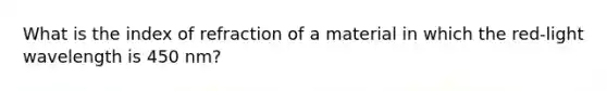 What is the index of refraction of a material in which the red-light wavelength is 450 nm?