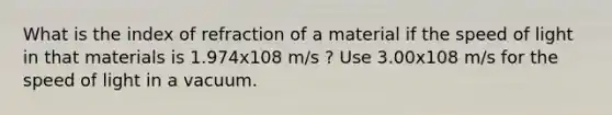 What is the index of refraction of a material if the speed of light in that materials is 1.974x108 m/s ? Use 3.00x108 m/s for the speed of light in a vacuum.