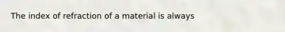 The index of refraction of a material is always