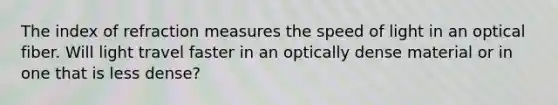 The index of refraction measures the speed of light in an optical fiber. Will light travel faster in an optically dense material or in one that is less dense?