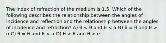 The index of refraction of the medium is 1.5. Which of the following describes the relationship between the angles of incidence and reflection and the relationship between the angles of incidence and refraction? A) θ α C) θ = θ and θ θ and θ > α