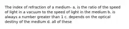 The index of refraction of a medium- a. is the ratio of the speed of light in a vacuum to the speed of light in the medium b. is always a number greater than 1 c. depends on the optical destiny of the medium d. all of these