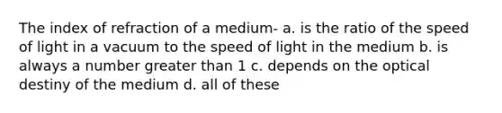 The index of refraction of a medium- a. is the ratio of the speed of light in a vacuum to the speed of light in the medium b. is always a number greater than 1 c. depends on the optical destiny of the medium d. all of these