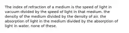 The index of refraction of a medium is the speed of light in vacuum divided by the speed of light in that medium. the density of the medium divided by the density of air. the absorption of light in the medium divided by the absorption of light in water. none of these.