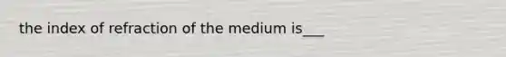 the index of refraction of the medium is___