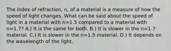 The index of refraction, n, of a material is a measure of how the speed of light changes. What can be said about the speed of light in a material with n=1.5 compared to a material with n=1.7? A.) It is the same for both. B.) It is slower in the n=1.7 material. C.) It is slower in the n=1.5 material. D.) It depends on the wavelength of the light.