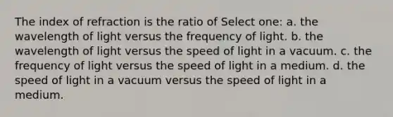 The index of refraction is the ratio of Select one: a. the wavelength of light versus the frequency of light. b. the wavelength of light versus the speed of light in a vacuum. c. the frequency of light versus the speed of light in a medium. d. the speed of light in a vacuum versus the speed of light in a medium.