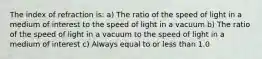 The index of refraction is: a) The ratio of the speed of light in a medium of interest to the speed of light in a vacuum b) The ratio of the speed of light in a vacuum to the speed of light in a medium of interest c) Always equal to or less than 1.0