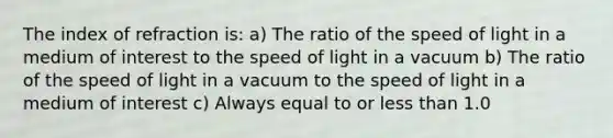 The index of refraction is: a) The ratio of the speed of light in a medium of interest to the speed of light in a vacuum b) The ratio of the speed of light in a vacuum to the speed of light in a medium of interest c) Always equal to or <a href='https://www.questionai.com/knowledge/k7BtlYpAMX-less-than' class='anchor-knowledge'>less than</a> 1.0