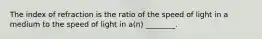 The index of refraction is the ratio of the speed of light in a medium to the speed of light in a(n) ________.