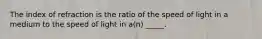 The index of refraction is the ratio of the speed of light in a medium to the speed of light in a(n) _____.