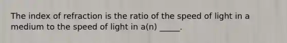 The index of refraction is the ratio of the speed of light in a medium to the speed of light in a(n) _____.