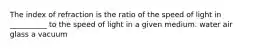 The index of refraction is the ratio of the speed of light in __________ to the speed of light in a given medium. water air glass a vacuum