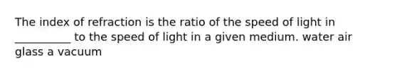 The index of refraction is the ratio of the speed of light in __________ to the speed of light in a given medium. water air glass a vacuum