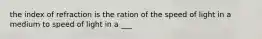 the index of refraction is the ration of the speed of light in a medium to speed of light in a ___