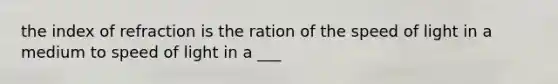 the index of refraction is the ration of the speed of light in a medium to speed of light in a ___