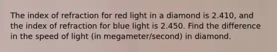 The index of refraction for red light in a diamond is 2.410, and the index of refraction for blue light is 2.450. Find the difference in the speed of light (in megameter/second) in diamond.