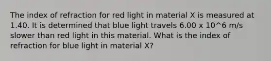 The index of refraction for red light in material X is measured at 1.40. It is determined that blue light travels 6.00 x 10^6 m/s slower than red light in this material. What is the index of refraction for blue light in material X?