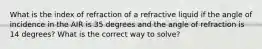 What is the index of refraction of a refractive liquid if the angle of incidence in the AIR is 35 degrees and the angle of refraction is 14 degrees? What is the correct way to solve?