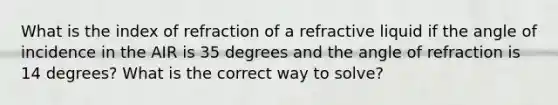 What is the index of refraction of a refractive liquid if the angle of incidence in the AIR is 35 degrees and the angle of refraction is 14 degrees? What is the correct way to solve?