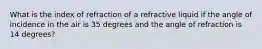 What is the index of refraction of a refractive liquid if the angle of incidence in the air is 35 degrees and the angle of refraction is 14 degrees?