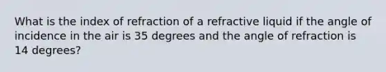 What is the index of refraction of a refractive liquid if the angle of incidence in the air is 35 degrees and the angle of refraction is 14 degrees?