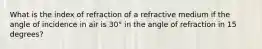 What is the index of refraction of a refractive medium if the angle of incidence in air is 30° in the angle of refraction in 15 degrees?