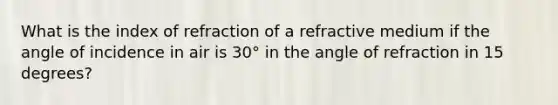 What is the index of refraction of a refractive medium if the angle of incidence in air is 30° in the angle of refraction in 15 degrees?