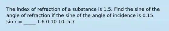 The index of refraction of a substance is 1.5. Find the sine of the angle of refraction if the sine of the angle of incidence is 0.15. sin r = _____ 1.6 0.10 10. 5.7