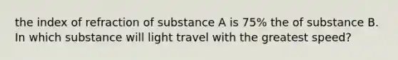 the index of refraction of substance A is 75% the of substance B. In which substance will light travel with the greatest speed?