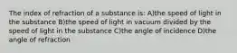 The index of refraction of a substance is: A)the speed of light in the substance B)the speed of light in vacuum divided by the speed of light in the substance C)the angle of incidence D)the angle of refraction