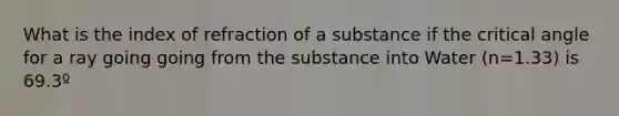 What is the index of refraction of a substance if the critical angle for a ray going going from the substance into Water (n=1.33) is 69.3º