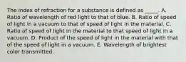 The index of refraction for a substance is defined as _____. A. Ratio of wavelength of red light to that of blue. B. Ratio of speed of light in a vacuum to that of speed of light in the material. C. Ratio of speed of light in the material to that speed of light in a vacuum. D. Product of the speed of light in the material with that of the speed of light in a vacuum. E. Wavelength of brightest color transmitted.