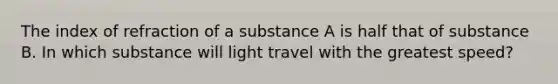 The index of refraction of a substance A is half that of substance B. In which substance will light travel with the greatest speed?