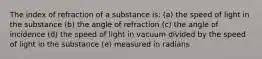 The index of refraction of a substance is: (a) the speed of light in the substance (b) the angle of refraction (c) the angle of incidence (d) the speed of light in vacuum divided by the speed of light in the substance (e) measured in radians